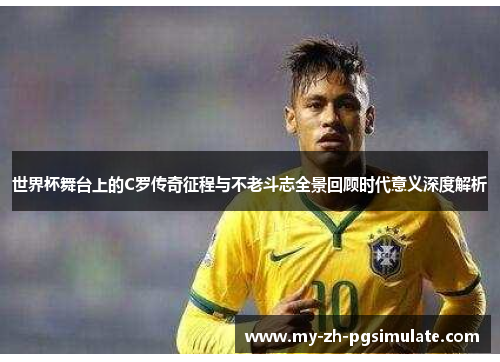 世界杯舞台上的C罗传奇征程与不老斗志全景回顾时代意义深度解析