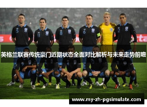 英格兰联赛传统豪门近期状态全面对比解析与未来走势前瞻 英格兰联赛传统豪门近期状态全面对比解析与未来走势前瞻