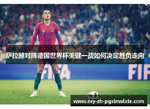 萨拉赫对阵德国世界杯关键一战如何决定胜负走向