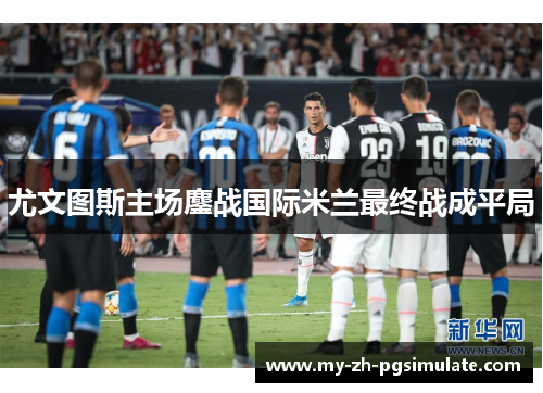 尤文图斯主场鏖战国际米兰最终战成平局 尤文图斯主场鏖战国际米兰最终战成平局