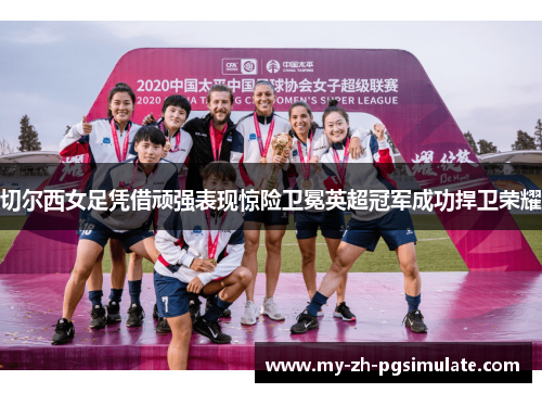 切尔西女足凭借顽强表现惊险卫冕英超冠军成功捍卫荣耀
