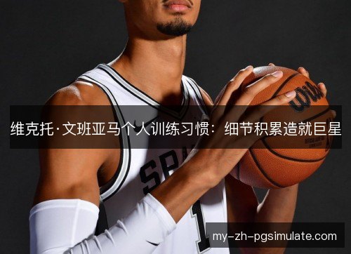 维克托·文班亚马个人训练习惯:细节积累造就巨星 维克托·文班亚马个人训练习惯:细节积累造就巨星